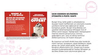 Burger King; tatile giden iş arkadaşlarına
duyulan haseti hafifletmek için otomatik e-posta
yanıtlarını temel alan eğlenceli bir dijital
kampanya yarattı. Burger King Belçika için
yaratılan dijital kampanya Whopper Out of
Office ismini taşıyor. Yaptığı basit: Kampanyanın
internet sitesine giriyorsunuz; isminizi,
gideceğiniz yeri, varış ve dönüş tarihinizi
dolduruyorsunuz, bir kupon oluşuyor.
Bu kuponun sol tarafı etrafa hava atar tonda bir
metin içeriyor. Şuradayım, şöyle tatildeyim, böyle
güneş var, ortam şöyle güzel. Ancak sağ taraf
kendinizi affettirmeniz için. Orada size e-posta
atanların kullanabileceği bir hediye Whopper ya
da Oreo Shake (sizin seçiminize göre) var.
Gıcık ederken sevİndİren
otomatİk e-posta yanıtı!
 