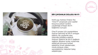 Hintli çay markası Chakra Tea
"Chai-Fi" projesiyle uzun saatler
boyunca çalışan işçilere
çaydanlığa entegre Wi-Fi
bağlantısı sunuyor.
Chai-Fi projesi için çaydanlıklara
özel bir teknoloji ile Wi-Fi entegre
edilmiş. Bu çaydanlık ateş
üzerinde ısıtıldıkça elektrik
üretiyor. Elektrik de Wi-Fi bağlantı
sağlıyor. Böylece işçiler molarında
aileleriyle konuşup sohbet
edebilme fırsatı yakalamışlar,
müzik dinleyip video
seyredebilmiş, haberleri takip
edebilmişler.
Bİr Çaydanlık Dolusu Wi-Fi!
 