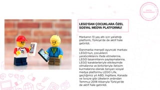 Markanın 13 yaş altı için yarattığı
platform, Türkiye'de de aktif hale
getirildi.
Danimarka menşeli oyuncak markası
LEGO‘nun, çocukların
yaratıcılıklarını ifade etmelerine,
LEGO tasarımlarını paylaşmalarına,
LEGO karakterleriyle etkileşimde
olmalarına ve birbirleriyle iletişim
kurmalarına olanak tanıyan sosyal
medya platformu LEGO Life,
geçtiğimiz yıl ABD, İngiltere, Kanada
ve İsviçre gibi ülkelerin ardından
Temmuz 2018 itibarıyla Türkiye’de
de aktif hale getirildi.
LEGO’dan çocuklara özel
sosyal medya platformu!
 