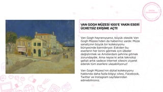 Van Gogh hayranıysanız, büyük olasılık Van
Gogh Müzesi’nden da haberiniz vardır. Müze
sanatçının büyük bir koleksiyonu
bünyesinde barındırıyor. Eskiden bu
eserlerin her birini görmek için ülkeler
değiştirmek ve Amsterdam şehrine gitmek
zorundaydık. Ama neyse ki artık teknoloji
gelişti artık sadece internet sitesini ziyaret
ederek tüm eserlere ulaşabiliyoruz!
Van Gogh Müzesi’nin dijital koleksiyonu
hakkında daha fazla bilgiyi sitesi, Facebook,
Twitter ve Instagram sayfalarından
edinebilirsiniz.
Van Gogh Müzesİ 1000’e Yakın Eserİ
Ücretsİz Erİşİme Açtı!
 