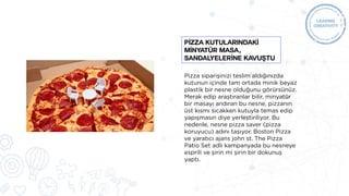 Pizza siparişinizi teslim aldığınızda
kutunun içinde tam ortada minik beyaz
plastik bir nesne olduğunu görürsünüz.
Merak edip araştıranlar bilir, minyatür
bir masayı andıran bu nesne, pizzanın
üst kısmı sıcakken kutuyla temas edip
yapışmasın diye yerleştiriliyor. Bu
nedenle, nesne pizza saver (pizza
koruyucu) adını taşıyor. Boston Pizza
ve yaratıcı ajans john st. The Pizza
Patio Set adlı kampanyada bu nesneye
esprili ve şirin mi şirin bir dokunuş
yaptı.
PİZZA KUTULARINDAKİ
MİNYATÜR MASA,
SANDALYELERİNE KAVUŞTU
 