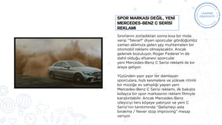 Sınırlarını zorladıktan sonra kısa bir mola
verip “Tekrar!” diyen sporcular gördüğümüz
zaman aklımıza gelen şey muhtemelen bir
otomobil reklamı olmayacaktır. Ancak
gelenek bozuluyor, Roger Federer’in de
dahil olduğu efsanevi sporcular
yeni Mercedes-Benz C Serisi reklamı ile bir
araya geliyor.
Yüzünden şıpır şıpır ter damlayan
sporculara, hızlı kesmelere ve yüksek ritimli
bir müziğe ev sahipliği yapan yeni
Mercedes-Benz C Serisi reklamı, ilk bakışta
kolayca bir spor markasının reklam filmiyle
karıştırılabilir. Ancak Mercedes-Benz
izleyiciyi ters köşeye yatırıyor ve yeni C
Serisi’nin tanıtımında “Gelişmeyi asla
bırakma / Never stop improving” mesajı
veriyor.
SPOR MARKASI DEĞİL, YENİ
MERCEDES-BENZ C SERİSİ
REKLAMI
 