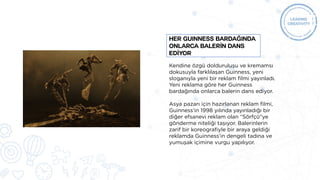 Kendine özgü dolduruluşu ve kremamsı
dokusuyla farklılaşan Guinness, yeni
sloganıyla yeni bir reklam filmi yayınladı.
Yeni reklama göre her Guinness
bardağında onlarca balerin dans ediyor.
Asya pazarı için hazırlanan reklam filmi,
Guinness’in 1998 yılında yayınladığı bir
diğer efsanevi reklam olan “Sörfçü“ye
gönderme niteliği taşıyor. Balerinlerin
zarif bir koreografiyle bir araya geldiği
reklamda Guinness’in dengeli tadına ve
yumuşak içimine vurgu yapılıyor.
HER GUINNESS BARDAĞINDA
ONLARCA BALERİN DANS
EDİYOR
 