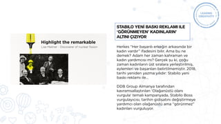 Herkes “Her başarılı erkeğin arkasında bir
kadın vardır” ifadesini bilir. Ama bu ne
demek? Adam her zaman kahraman ve
kadın yardımcısı mı? Gerçek şu ki, çoğu
zaman kadınların üst sıralara yerleştirilmiş,
eylemleri ve başarıları belirtilmemiştir. 2018,
tarihi yeniden yazma yılıdır: Stabilo yeni
baskı reklamı ile…
DDB Group Almanya tarafından
kavramsallaştırılan ‘Olağanüstü olanı
vurgula‘ temalı kampanyada, Stabilo Boss
vurgulayıcısı, tarihin gidişatını değiştirmeye
yardımcı olan olağanüstü ama “görünmez”
kadınları vurguluyor.
Stabilo yenİ baskı reklamı ile
‘görünmeyen’ kadınların’
altını çiziyor
 