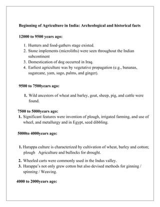 Beginning of Agriculture in India: Archeological and historical facts
12000 to 9500 years ago:
1. Hunters and food-gathers stage existed.
2. Stone implements (microliths) were seen throughout the Indian
subcontinent
3. Domestication of dog occurred in Iraq.
4. Earliest agriculture was by vegetative propagation (e.g., bananas,
sugarcane, yam, sago, palms, and ginger).
9500 to 7500years ago:
1. Wild ancestors of wheat and barley, goat, sheep, pig, and cattle were
found.
7500 to 5000years ago:
1. Significant features were invention of plough, irrigated farming, and use of
wheel, and metallurgy and in Egypt, seed dibbling.
5000to 4000years ago:
1. Harappa culture is characterized by cultivation of wheat, barley and cotton;
plough Agriculture and bullocks for drought.
2. Wheeled carts were commonly used in the Indus valley.
3. Harappa’s not only grew cotton but also devised methods for ginning /
spinning / Weaving.
4000 to 2000years ago:
 