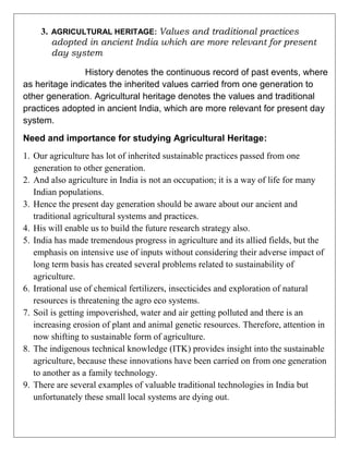 3. AGRICULTURAL HERITAGE: Values and traditional practices
adopted in ancient India which are more relevant for present
day system
History denotes the continuous record of past events, where
as heritage indicates the inherited values carried from one generation to
other generation. Agricultural heritage denotes the values and traditional
practices adopted in ancient India, which are more relevant for present day
system.
Need and importance for studying Agricultural Heritage:
1. Our agriculture has lot of inherited sustainable practices passed from one
generation to other generation.
2. And also agriculture in India is not an occupation; it is a way of life for many
Indian populations.
3. Hence the present day generation should be aware about our ancient and
traditional agricultural systems and practices.
4. His will enable us to build the future research strategy also.
5. India has made tremendous progress in agriculture and its allied fields, but the
emphasis on intensive use of inputs without considering their adverse impact of
long term basis has created several problems related to sustainability of
agriculture.
6. Irrational use of chemical fertilizers, insecticides and exploration of natural
resources is threatening the agro eco systems.
7. Soil is getting impoverished, water and air getting polluted and there is an
increasing erosion of plant and animal genetic resources. Therefore, attention in
now shifting to sustainable form of agriculture.
8. The indigenous technical knowledge (ITK) provides insight into the sustainable
agriculture, because these innovations have been carried on from one generation
to another as a family technology.
9. There are several examples of valuable traditional technologies in India but
unfortunately these small local systems are dying out.
 