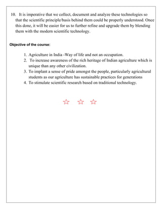 10. It is imperative that we collect, document and analyze these technologies so
that the scientific principle/basis behind them could be properly understood. Once
this done, it will be easier for us to further refine and upgrade them by blending
them with the modern scientific technology.
Objective of the course:
1. Agriculture in India -Way of life and not an occupation.
2. To increase awareness of the rich heritage of Indian agriculture which is
unique than any other civilization.
3. To implant a sense of pride amongst the people, particularly agricultural
students as our agriculture has sustainable practices for generations
4. To stimulate scientific research based on traditional technology.
 