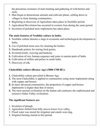 the precarious existence of mere hunting and gathering of wild berries and
roots.
3. Man began to domesticate animals and cultivate plants, settling down in
villages to form farming communities.
4. Beginning or discovery of Agriculture takes place in Neolithic period.
5. Agricultural Revolution has occurred in western Asia during the same period.
6. Invention of polished store implements has taken place.
The main features of Neolithic culture in India:
1. Neolithic culture denotes a stage in economic and technological development in
India.
2. Use of polished stone axes for cleaning the bushes.
3. Handmade pottery for storing food grains.
4. Invented textile, weaving and basketry.
5. Cultivation of rice, banana sequence and yams in eastern parts of India.
6. Cultivation of millets and pulses in south India.
7. Discovery of silk.
Chalcolithic culture (Bronze Age) (3000-1700 BC):
1. Chalcolithic culture prevailed in Bronze Age.
2. The term Chalcolithic is applied to communities using stone implements along
with copper and bronze.
3. In more advanced communities, the proportion of copper and bronze
implements is higher than that of stones.
4. The most ancient civilization on the Indian sub continent, the sophisticated and
extensive Indus Valley civilization.
The significant features are:
1. Invention of plough.
2. Agriculture shifted from hilly area to lower river valley.
3. Flood water was stored for irrigation and canals were dug.
4. Irrigated farming started in this period.
 