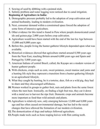 5. Sowing of seed by dibbling with a pointed stick.
6. Salinity problem and water logging were noticed due to canal irrigation.
Beginning of Agriculture in India:
1. Demographic pressure probably led to the adoption of crop cultivation and
animal husbandry, leading to modern civilization.
2. Next, consumer demand within a constrained space forced the adoption of
some form of intensive agriculture.
3. Other evidence for this trend is found in Peru where people domesticated camel
ids and guinea pigs 2,000 years before crop cultivation.
4. Agriculture would have been started with the end of the last Ice Age between
15,000 and 8,000 years ago.
5. Before this, people living the hunter-gatherer lifestyle depended upon what was
available.
6. Historical evidences showed that agriculture started around 8,500 years ago
from the Near East, reaching Britain around 6,000 years ago and Spain and
Portugal by 5,000 years ago.
7. American Indians of central Brazil, called, the Kayapo are a modern version of
hunter gatherer people.
8. With chickens, crops such as corn, sweet potatoes, sweet manioc and yams and
a hunting life style they represent a transition from a hunter-gathering lifestyle
to an agricultural lifestyle.
9. What they caught by hunting, be it a tortoise, deer, fish or a wild pig, they had
to share and they discouraged selfishness.
10. Women worked in groups to gather fruit, nuts and plants from the same forest
where the men hunt. Ironically, on finding a high fruit tree, they cut it down
with a metal axe to harvest the ripe fruit. Domestic crops and animals become
more important as food than wild animals and plants.
11. Agriculture is relatively new, only emerging between 12,000 and 8,000 years
ago and has often caused environmental damage, but has led to the social
changes that have allowed the formation of our modern civilization.
12. The domestication of dogs and turkeys followed agriculture.
13. People made tools such as bone reaping knives with flint cutting teeth.
 