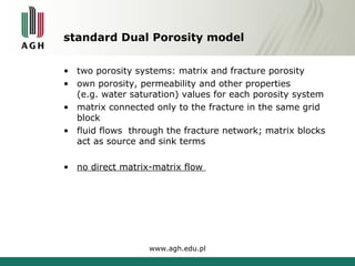 standard Dual Porosity model 
• two porosity systems: matrix and fracture porosity 
• own porosity, permeability and other properties 
(e.g. water saturation) values for each porosity system 
• matrix connected only to the fracture in the same grid 
block 
• fluid flows through the fracture network; matrix blocks 
act as source and sink terms 
• no direct matrix-matrix flow 
www.agh.edu.pl 
 