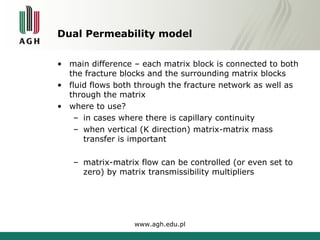Dual Permeability model 
• main difference – each matrix block is connected to both 
the fracture blocks and the surrounding matrix blocks 
• fluid flows both through the fracture network as well as 
through the matrix 
• where to use? 
– in cases where there is capillary continuity 
– when vertical (K direction) matrix-matrix mass 
transfer is important 
– matrix-matrix flow can be controlled (or even set to 
zero) by matrix transmissibility multipliers 
www.agh.edu.pl 
 