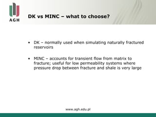 DK vs MINC – what to choose? 
• DK – normally used when simulating naturally fractured 
reservoirs 
• MINC – accounts for transient flow from matrix to 
fracture; useful for low permeability systems where 
pressure drop between fracture and shale is very large 
www.agh.edu.pl 
 