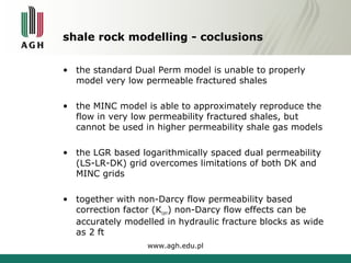 shale rock modelling - coclusions 
• the standard Dual Perm model is unable to properly 
model very low permeable fractured shales 
• the MINC model is able to approximately reproduce the 
flow in very low permeability fractured shales, but 
cannot be used in higher permeability shale gas models 
• the LGR based logarithmically spaced dual permeability 
(LS-LR-DK) grid overcomes limitations of both DK and 
MINC grids 
• together with non-Darcy flow permeability based 
correction factor (Kcorr) non-Darcy flow effects can be 
accurately modelled in hydraulic fracture blocks as wide 
as 2 ft 
www.agh.edu.pl 
 