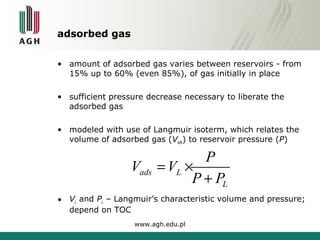adsorbed gas 
• amount of adsorbed gas varies between reservoirs - from 
15% up to 60% (even 85%), of gas initially in place 
• sufficient pressure decrease necessary to liberate the 
adsorbed gas 
• modeled with use of Langmuir isoterm, which relates the 
volume of adsorbed gas (Vads) to reservoir pressure (P) 
= ´ 
ads L 
• VL and PL – Langmuir’s characteristic volume and pressure; 
depend on TOC 
www.agh.edu.pl 
L 
V V P 
P + 
P 
 