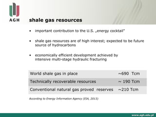 shale gas resources 
• important contribution to the U.S. „energy cocktail” 
• shale gas resources are of high interest; expected to be future 
source of hydrocarbons 
• economically efficient development achieved by 
intensive multi-stage hydraulic fracturing 
World shale gas in place ~690 Tcm 
Technically recoverable resources ~ 190 Tcm 
Conventional natural gas proved reserves ~210 Tcm 
According to Energy Information Agency (EIA, 2013) 
wwwwww..aagghh..eedduu..ppll 
 