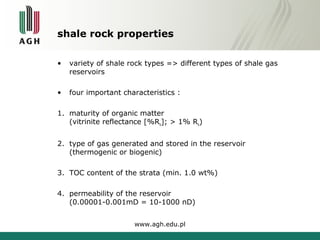 shale rock properties 
• variety of shale rock types => different types of shale gas 
reservoirs 
• four important characteristics : 
1. maturity of organic matter 
(vitrinite reflectance [%Ro]; > 1% Ro) 
2. type of gas generated and stored in the reservoir 
(thermogenic or biogenic) 
3. TOC content of the strata (min. 1.0 wt%) 
4. permeability of the reservoir 
(0.00001-0.001mD = 10-1000 nD) 
www.agh.edu.pl 
 