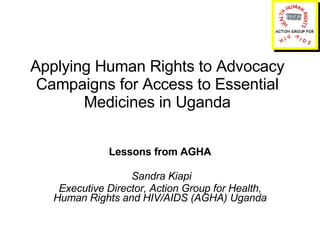 Applying Human Rights to Advocacy Campaigns for Access to Essential Medicines in Uganda Lessons from AGHA Sandra Kiapi Executive Director, Action Group for Health, Human Rights and HIV/AIDS (AGHA) Uganda 