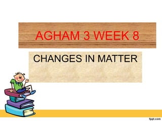 AGHAM 3 WEEK 8
CHANGES IN MATTER
 