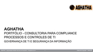 AGHATHA
      PORTFÓLIO - CONSULTORIA PARA COMPLIANCE
      PROCESSOS E CONTROLES DE TI
      GOVERNANÇA DE TI E SEGURANÇA DA INFORMAÇÃO


AGHATHA - Apresentação Portfolio Serviços de Consultoria – Compliance de TI   1   ©2005-2010 Copyright – AGHATHA
                                                                                                             18:42
 