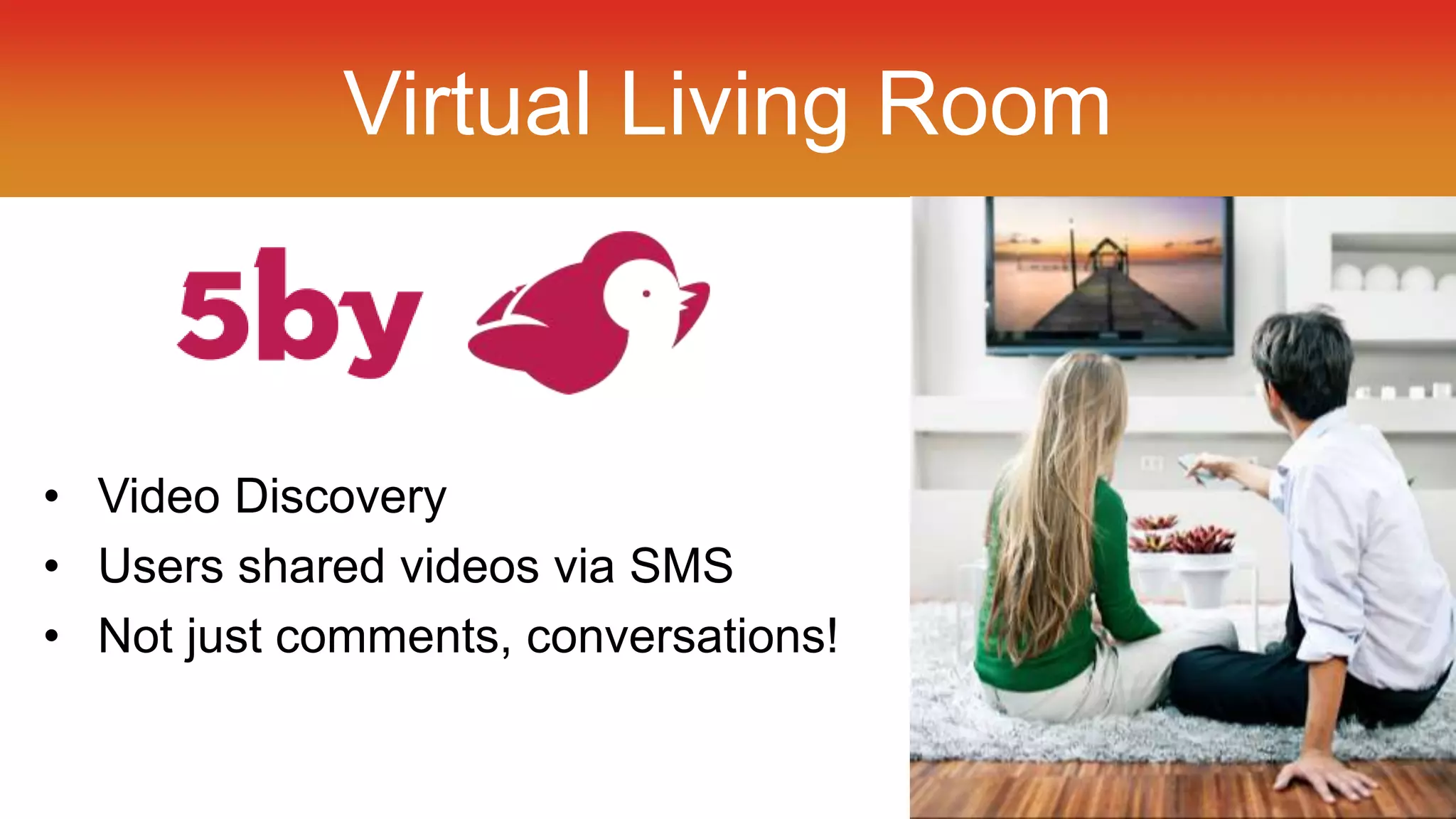 Virtual Living Room 
• Video Discovery 
• Users shared videos via SMS 
• Not just comments, conversations! 
 