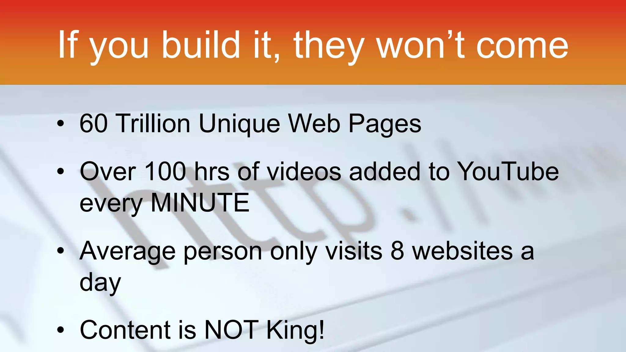 If you build it, they won’t come 
• 60 Trillion Unique Web Pages 
• Over 100 hrs of videos added to YouTube 
every MINUTE 
• Average person only visits 8 websites a 
day 
• Content is NOT King! 
 