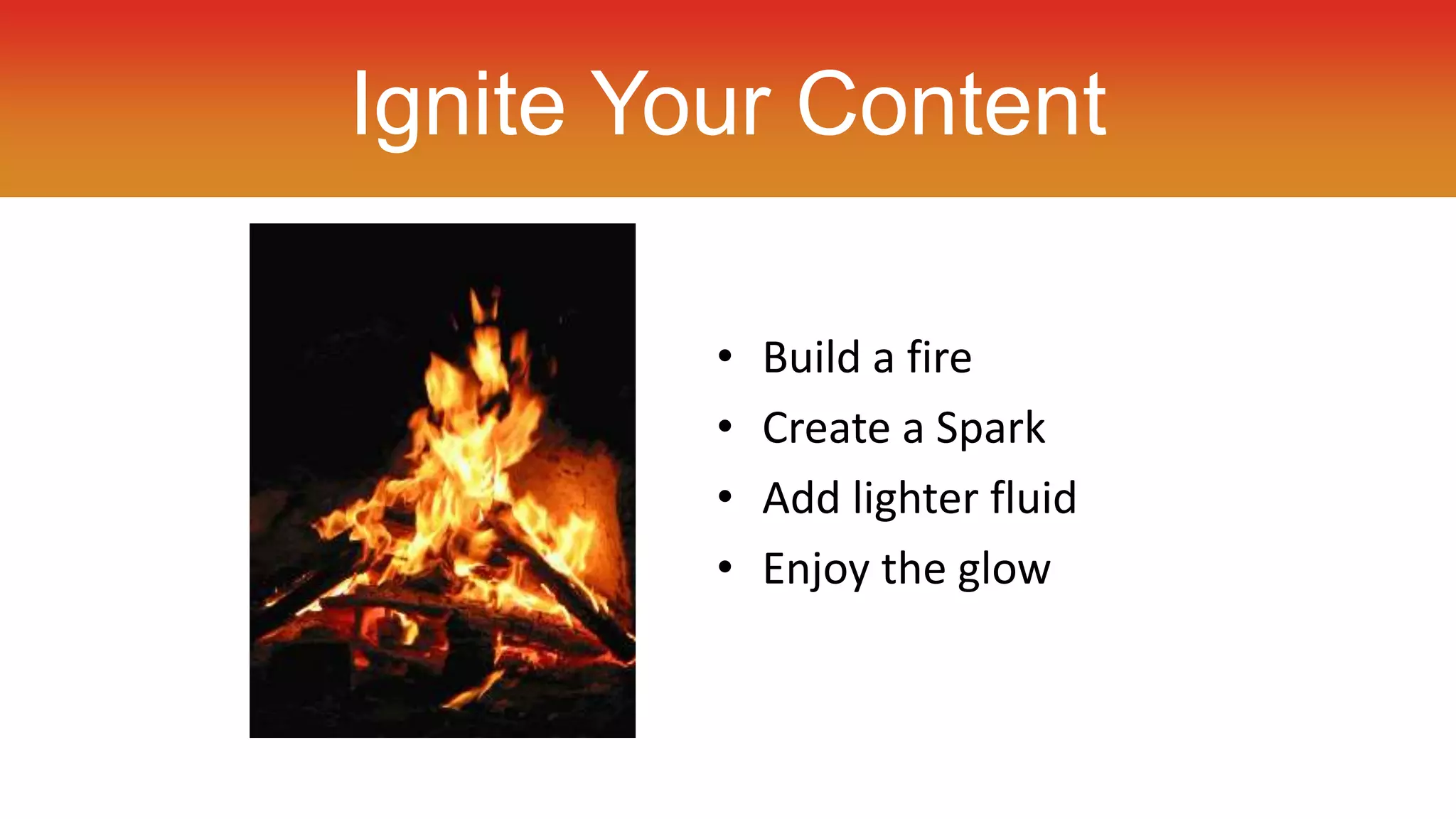 Ignite Your Content 
• Build a fire 
• Create a Spark 
• Add lighter fluid 
• Enjoy the glow 
 