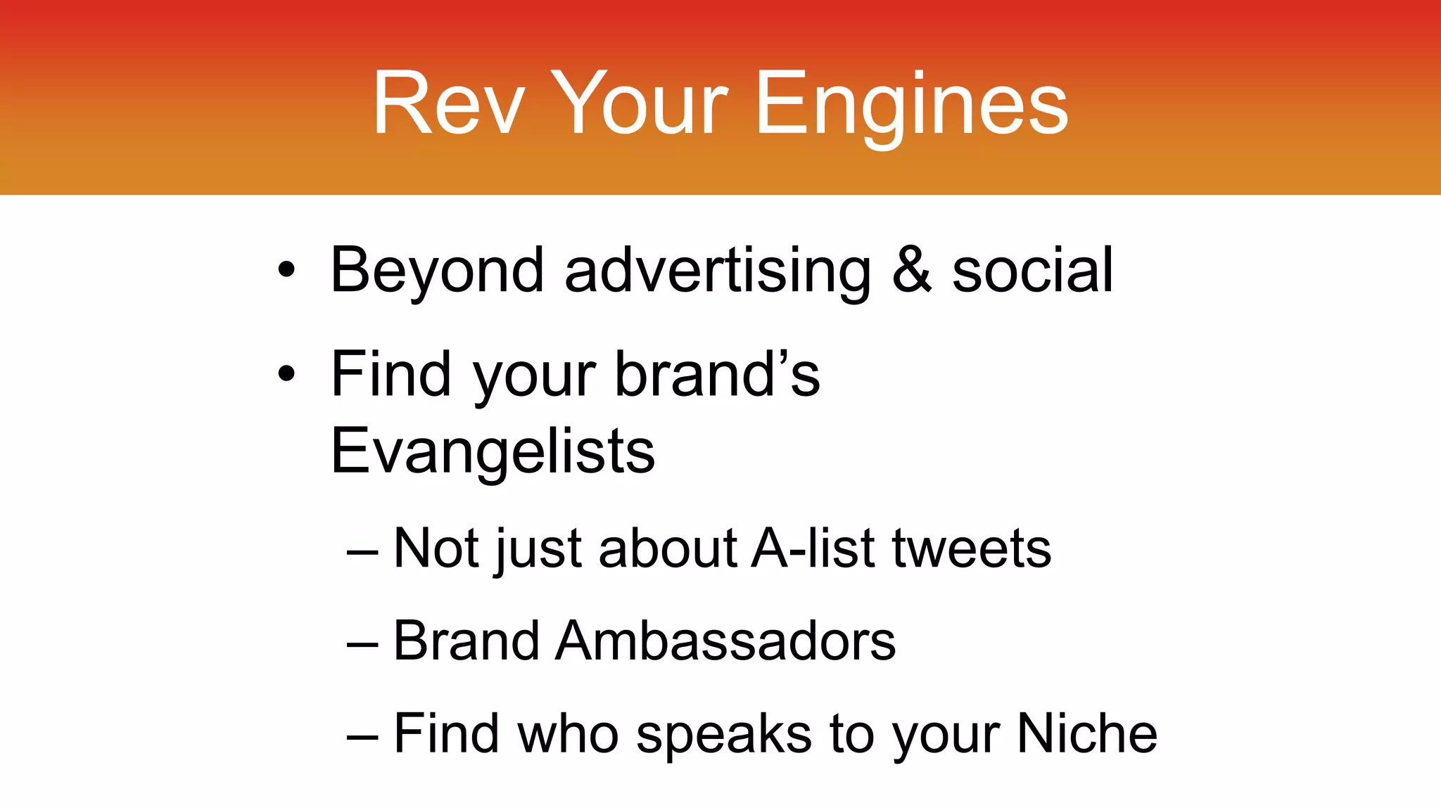 Rev Your Engines 
• Beyond advertising & social 
• Find your brand’s 
Evangelists 
– Not just about A-list tweets 
– Brand Ambassadors 
– Find who speaks to your Niche 
 