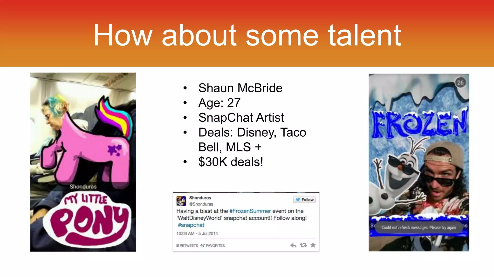 How about some talent 
• Shaun McBride 
• Age: 27 
• SnapChat Artist 
• Deals: Disney, Taco 
Bell, MLS + 
• $30K deals! 
 