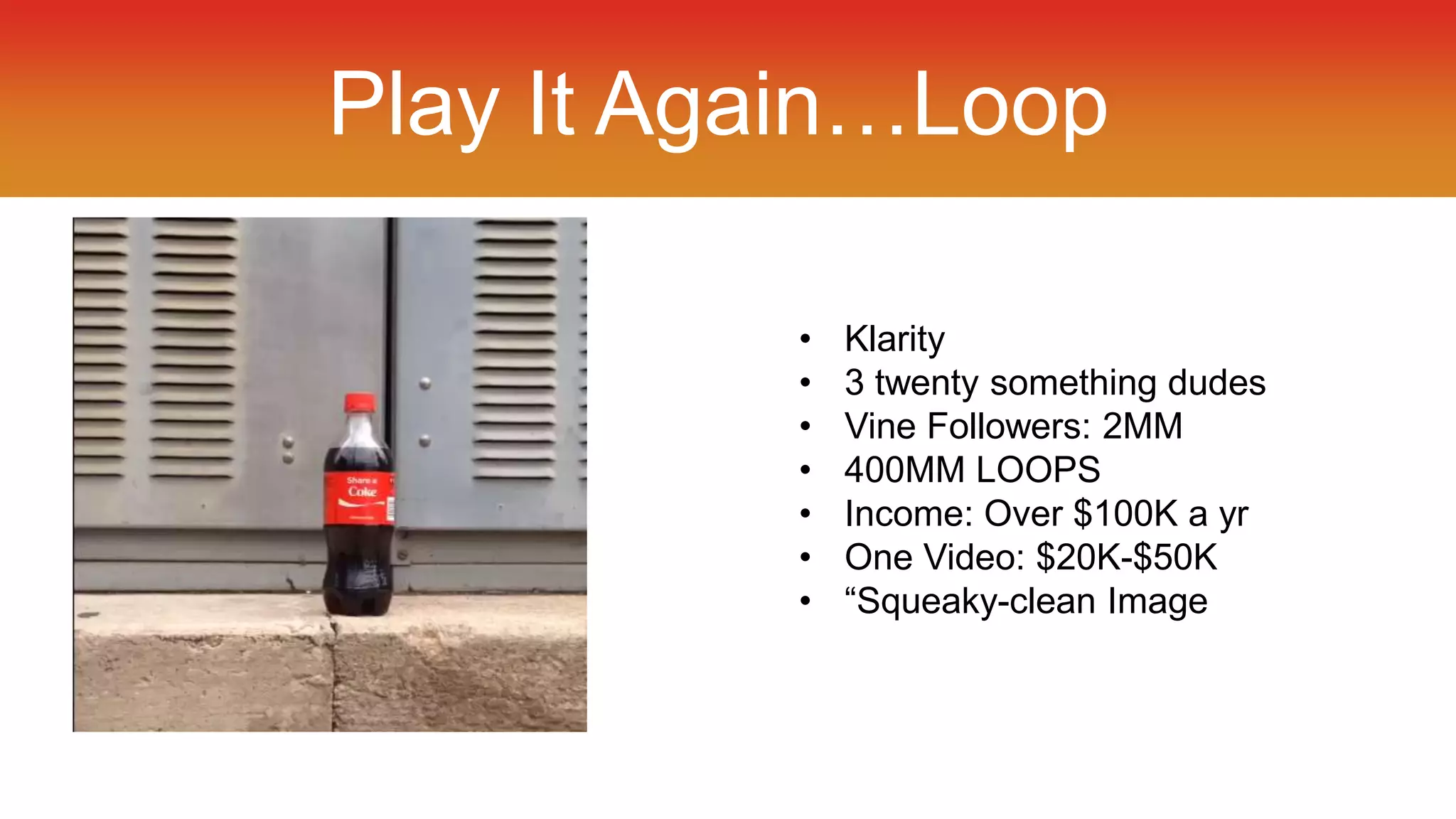Play It Again…Loop 
• Klarity 
• 3 twenty something dudes 
• Vine Followers: 2MM 
• 400MM LOOPS 
• Income: Over $100K a yr 
• One Video: $20K-$50K 
• “Squeaky-clean Image 
 