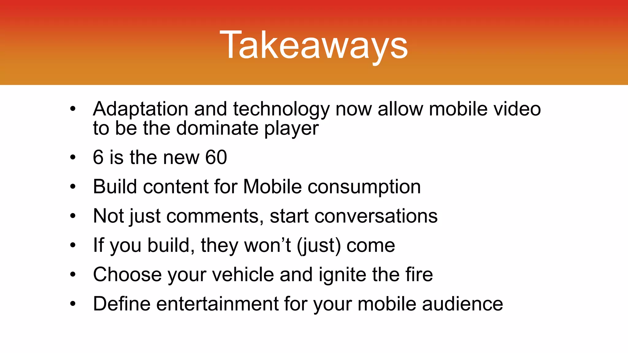 Takeaways 
• Adaptation and technology now allow mobile video 
to be the dominate player 
• 6 is the new 60 
• Build content for Mobile consumption 
• Not just comments, start conversations 
• If you build, they won’t (just) come 
• Choose your vehicle and ignite the fire 
• Define entertainment for your mobile audience 
 
