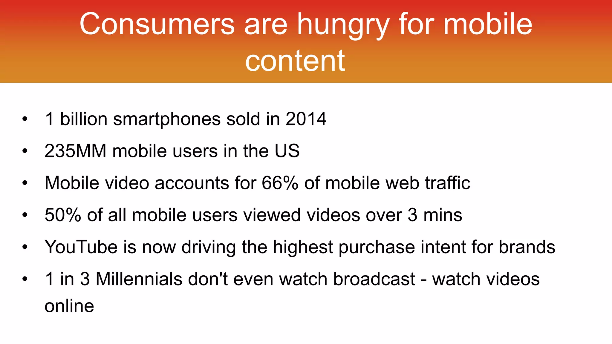 Consumers are hungry for mobile 
content 
• 1 billion smartphones sold in 2014 
• 235MM mobile users in the US 
• Mobile video accounts for 66% of mobile web traffic 
• 50% of all mobile users viewed videos over 3 mins 
• YouTube is now driving the highest purchase intent for brands 
• 1 in 3 Millennials don't even watch broadcast - watch videos 
online 
 