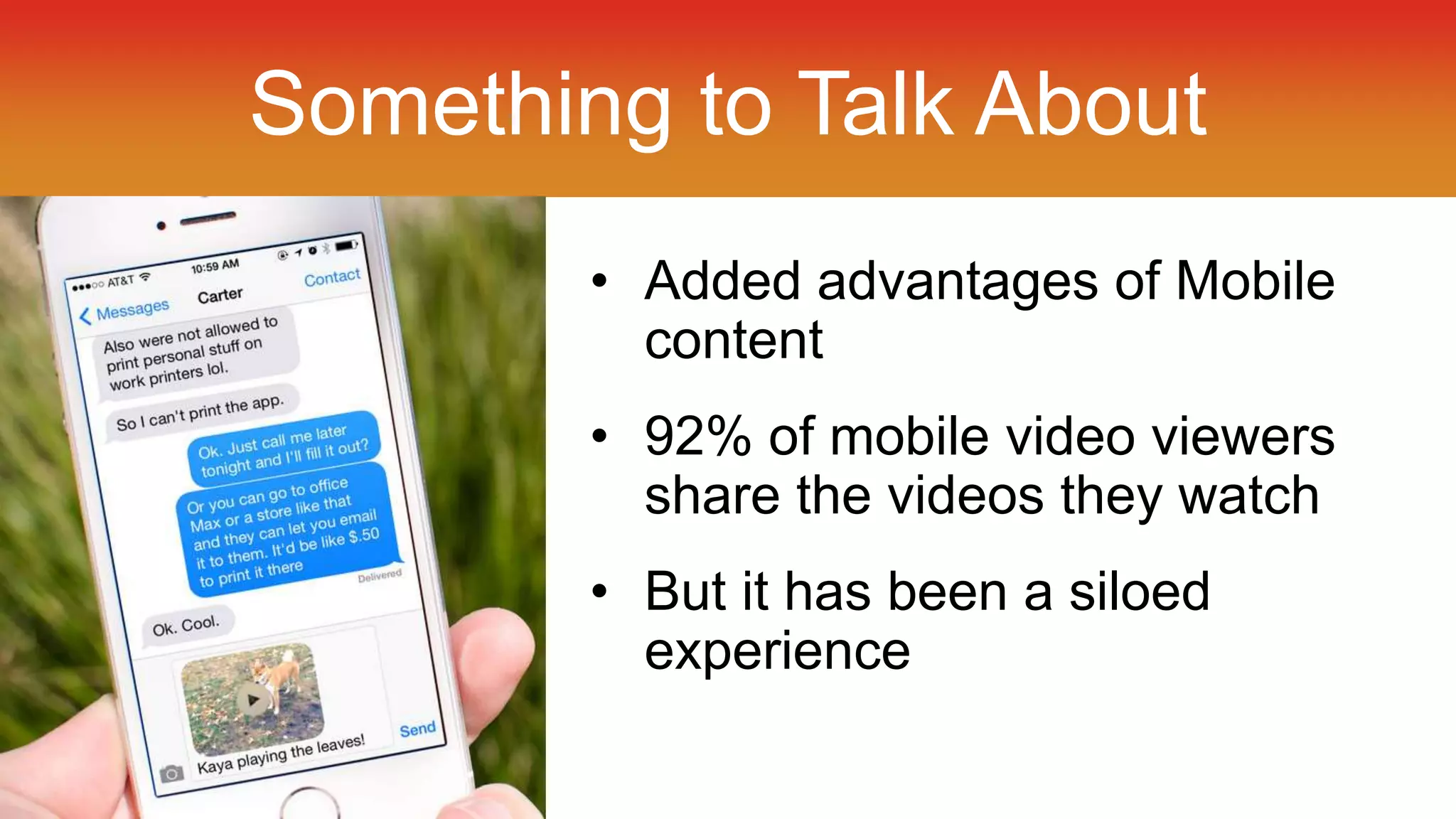 Something to Talk About 
• Added advantages of Mobile 
content 
• 92% of mobile video viewers 
share the videos they watch 
• But it has been a siloed 
experience 
 