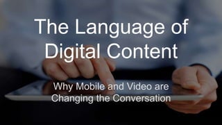 The Language of 
Digital Content 
Why Mobile and Video are 
Changing the Conversation 
 
