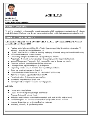 AGHIL.C.S
DUABI, UAE
Ph: 052 8301249
Email: aghilcs600@gmail.com
CAREER OBJECTIVE
To work in a conducive environment for reputed organization which provides opportunities to learn & enhance
work skills, that will help me grow & excel my career to contribute positively towards organizational growth.
PROFESSIONAL EXPERIENCE:
1. Currently working with FSIME CONSTRUCTION L.L.C. As a (Procurement Officer & Assistant
Accountant) from February 2014.
• Purchase related all responsibility - New Vendor Development, Price Negotiation with vendor, PO
releasing, Material Delivery and Payment etc.
• Logistics related activities – Material handling, packaging, inventory, transportation and Warehousing.
• Procurement of Material to our warehouse.
• Coordinating with packers and movers for dispatching the material.
• Preparing the documents and coordinating with clearing Agent for the export of material.
• Material Management- Planning for daily consumables material for next one month.
• Ensure the quality & quantity of material purchase at site.
• Creating different reports as required by Management.
• Negotiating with the vendors for Rate, Delivery and Payment Terms.
• Doing end to end procurement cycle activity
• Procurement of all kind of material (Civil, Mechanical, & Electrical).
• Approval of purchase request and creation of LPO.
• Preparing invoices, delivery notes , packing lists.
• Maintaining all procurement related data.
• Keeping records of all phone accounts and bill payments.
Job Skills:
• Plan the work on daily basis
• Discuss issues with reporting manager immediately
• Working closing with Internal clients
• Implement ideas that lead to process improvements (cost, time, service improvement).
• Ensure appropriate and adequate documentation is in place for process & action.
• Learning & operating new systems and various processes.
• Improving job quality & speed work process.
 