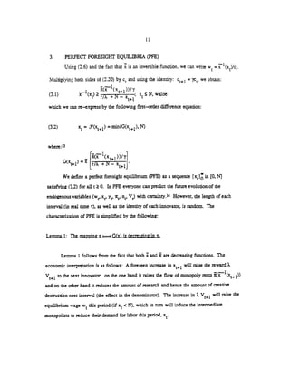 11
3. PERFECT FORESIGIrI' EQUILIBRIA (PFE)
Using (2.6) and the fact that is an invertible function, we can write w =
Multiplying both sides of (2.20) by c and using the identity: c1 = we obtain:
- —1 __________(.,.l) x (xe) r/ + N — x N, waloe
which we can re—express by the following first—order difference equation:
(3.2) x= (x÷1) =
min(G(x+i),
where:
—
____________
nA.
We define a perfect foresight equilibrium (PFE) as a sequence (xe) in (0, N]
satisfying (3.2) for all t 0. In PFE everyone can predict the future evolution of the
endogenous variables (we, x, y ire, n, V) with certainty.'4 However, the length of each
interval (in real time ic), as well as the identity of each innovator, is random. The
characterization of PFE is simplified by the following:
Lemma 1: The mapping x i— G(x) is decreasing in x.
Lemma 1 follows from the fact that both and are decreasing functions. The
economic interpretation is as follows: A foreseen increase in x1will raise the reward .
V1 to the next innovator on the one hand it raises the flow of monopoly rents
and on the other hand it reduces the amount of research and hence the amount of creative
desuuction next interval (the effect in the denominator). The increase in V1 will raise the
equilibrium wage w this period (if x <N), which in turn will induce the intermediate
monopolists to reduce their demand for labor this period, x.
 