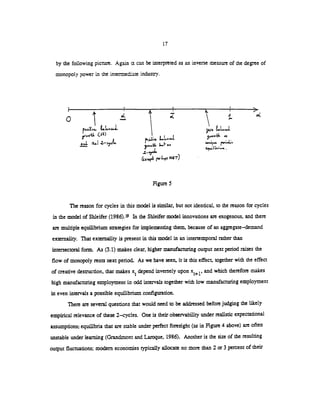 17
by the following picture. Again can be interpreted as an inverse measure of the degree of
monopoly power in the intermediate indusny.
Figure 5
The reason for cycles in this model is sirnilr, but not identical, to the reason for cycles
in the model of Shleifer (1986).'9 In the Shicifer model innovations are exogenous, and there
are multiple equilibrium sategies for implementing them, because of an aggregate—demand
externality. That externality is present in this model in an intertemporal rather than
intersectoral form. As (3.1) makes clear, higher manufacturing output next period raises the
flow of monopoly rents next period. As we have seen, it is this effect, together with the effect
of creative destruction, that makes x depend inversely upon xt+l, and which therefore makes
high manufacturing employment in odd intervals together with low manufacturing employment
in even intervals a possible equilibrium configuration.
There are several questions that would need to be addressed before judging the likely
empirical relevance of these 2—cycles. One is their observability under realistic expectational
assumptions; equilibria that are stable under perfect foresight (as in Figure 4above) are often
unstable under learning (Grandmont and Laroque, 1986). Another is the size of the resulting
output fluctuations; modern economies typically allocate no more than 2 or 3 percentof their
0
p.s.v... LLIdL
(si)
0<
3Lr4
4'
i.1•,. w,,.
(LxcL ,L.N6r)
 