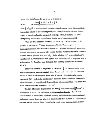 24
which, from the definition of and ,can be rewritten as:
X(l—y)(— 1) +?X(4.14) r+
where = F'() is the constant ratio between price and marginal cost in the monopolistic
intermediate industry on the balanced growth path. The right side of (4.14) is the private
reward to research, deflated by next period's real wage. The right side of (4.12) is the
corresponding social reward, deflated by the shadow cost of research next period..
There are three differences between (4.12) and (4.14): The first difference is the
presence of the term in the denominator of (4.12). This corresponds to the
intertemporal spillover effect discussed in section 2(c). A private innovator will capture rent
from his innovation for one interval only, whereas the social rent continues forever. Formally
it comes from the presence of the term Z÷1 in the definition (4.9) of the social planner's
value function Z, whereas no such term appears in the definition (2.17) of the private value of
an innovation, V. This effect leads the laissez—faire economy to underinvest inresearch: i.e.
> X.23
The second difference is the presence of the term . y in the numerator of (4.14).
This corresponds to a "business—stealin' effect. The private innovator does not internalize
the loss of surplus to the monopolist whose rents he destroys. It comes formally from the
presence of —X(N — x)Z in the social planner's maximand in (4.9), whereas no corresponding
subtraction appears in the problem (2.15) solved by the private research firm. This effect leads
pnvate firms to ovennvest in research: i.e. x <x
The third difference is the presence of the term ( — 1) instead of — x] in
the numerator of (4.14). This corresponds to the monopolistic distortion effect. It arises
because the flow of returns whose capitalized value the social planner attempts to maximizeis
total output, whereas the private value V is the capitalized value of profits, itt. This distortiofl
can work in either direction. In the Cobb—Douglas case it is non—existent, since in that case
 