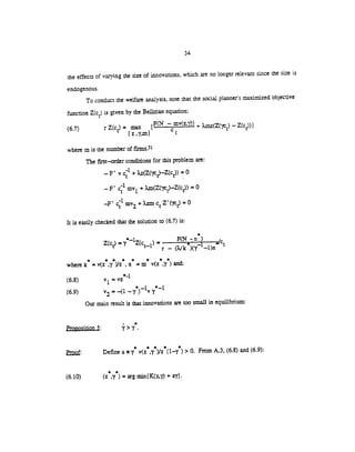 34
the effects of varying the size of innovations, which are no longer relevant since the size is
endogenouS.
To conduct the welfare analysis, note that the social planner'smaximized objective
function Z(c) is given by the Bellman equation:
(6.7) r Z(c) = F(N —mv(z.')) ÷ Xmz(Z('jt) —Z(c))}
z ,'(,m} t
where m is the number of finns.31
The first—order conditions for this problem are:
— F' v c' + Xz(Z(fIv)_Z(ct)) = 0
— F' c' my1 + u1(Z('tv)_Z(c))
= 0
—F' c1 my2 + Xzm c Z'(v) = 0
It is easily checked that the solution to (6.7) is:
*
Z(c)
=
'y'Z(c = F(N-n)
r — (2Ik )(y —1)n
* * * * * * * 'I
wherek =v(z ,y )/z ,n =m v(z ,y )an±
(6.8) v1 = vz
(6.9) v2 = (1 —7)'v
Our main result is that innovations are too small in equiiibxium
Proposition5:
Proof: Define a y' v(z*,y*)/z*(1.y ) > 0. From A.3, (6.8) and (6.9):
**
(6.10) (z ,y ) = arg min(K(z,y) + ry).
 