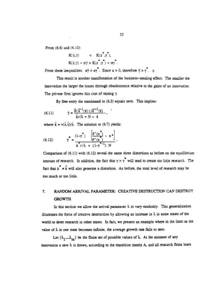35
From (6.6) and (6.10):
* *
< K(z ,y ),
* * *
+ a> K(z '7 ) --
* *
From these inequalities: a?> a . Since a> 0, therefore '>y. a
This result is another manifestation of the business—stealing effect. The smaller the
innovation the larger the losses through obsolescence relative to the gains of an innovation.
The private rm ignores this cost of raising y
By free enny the rnaximand in (6.3) equals zero. This implies:
(611) = (l())/4()
where k = v(z,y)/z. The solution to (6.7) yields:
r* I'( (1_i  IL / ** " ii I
(6.12) = LF'(x )
kr/2+(1-y )N
Comparison of (6.11) with (6.12) reveal the same three distortions as before on the equilibrium
*
amount of research. In addition, the fact that y> y will tend to create too little research. The
a
fact that k ic will also generate a distortion. As before, the total level of research may be
too much or too little.
7. RANDOM ARRIVAL PARAMETER CREATIVE DESTRUCTION CAN DESTROY
GROWTH
In this section we allow the arrival parameter ?. to vary randomly. This generalization
illustrates the force of creative destruction by allowing an increase in in some states of the
world to deter research in other states. In fact, we present an example where in the limit as the
value of in one state becomes infinite, the average growth rare falls to zero.
Let be the finite set of possible values of 2.. At the moment of any
innovation a new . is drawn, according to the ansition ixianix A, and all research firms learn
 
