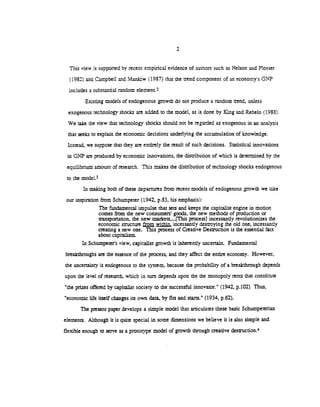 This view is supported by recent empirical evidence of authors such as Nelson and Plosser
(1982) and Campbell and Manltiw (1987) that the uend component of an economy's GNP
includes a substantial random element.2
Existing models of endogenous growth do not produce a random end, unless
exogenous technology shocks are added to the model, as is done by King and Rebelo (1988).
We take the view that technology shocks should not be regarded as exogenous in an analysis
that seeks to explain the economic decisions underlying the accumulation of knowledge.
Instead, we suppose that they are entirely the result of such decisions. Statistical innovations
in GNP are produced by economic innovations, the distribution of which is determined by the
equilibrium amount of research. This makes the disthbution of technology shocks endogenous
to the model.3
In maldng both of these departures from recent models of endogenous growth we take
our inspiration from Schumpeter (1942, p.83, his emphasis):
The fundamental impulse that sets and keeps the capitalist engine in motion
comes from the new consumers' goods, the new methods of production or
nansportarion, the new marlcets,...(This processj incessantly revolutionizes the
economic smicture within, incessantly destroying the old one, incessantly
creating a new one. This process of Creative Destruction is the essential fact
about capitalism.
In Schumpeter's view, capitalist growth is inherently uncertain. Fundamental
breakthroughs are the essence of the process, and they affect the entire economy. However,
the uncertainty is endogenous to the system, because the probability of a breakthrough depends
upon the level of research, which in turn depends upon the the monopoly rents that constitute
"the prizes offered by capitalist society to the successful innovator." (1942, p.102) Thus,
"economic life itself changes its own data, by fits and starts." (1934, p.62).
The present paper develops a simple model that articulates these basic Schumpeterian
elements. Although it is quite special in some dimensions we believe it is also simple and
flexible enough to serve as a prototype model of growth through creative destruction.4
 