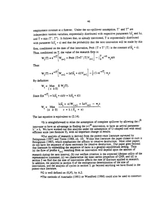 46
employment constant at z forever. Under the no—spillover assumption. T' and T" are
independent random variables, expoentially distributed with respective parameters 2LiT and Xz,
and T = mm (T', T"). It follows that, as already mentioned, T is exponentially disthbuted
with parameter + z) and that the probability that the next innovation will be made by this
firm, conditional on the date of that innovation, Prob {T = T' T) is the constant + z).
Thus, conditional on T, the value of the research firm is:
=
eT[Wt+i
+ Prob (T=T' T1V+L] — ewztit
Thus:
= eT[w+1 + + zDV÷1]
1 (j-rT) wz
By definition:
W = Max EW(T).
(zO)
Since E(eT) = + z)/(r + X(i + z)):
+ z)W+i + .zV1 — wz
W=Max
(z O) r+.(n+z)
The last equation is equivalent to (2.14).
"It is straightforward to relax the assumption of complete spiflover by allowing the th
innovator to have an advantage in finding the t+1 innovation; to have an arnval parameter
.' > .. We have worked out this analysis under the assumption of U—shaped cost with small
efficient scale (see footnote 9), with no important change in results.
120ur analysis of research is derived from the patent—race literature surveyed by
Reinganum (1987) and mole (1988, ch. 10). Within that literature the paper closest to oursis
Reinganum (1985), which emphasizes the affinity to creative destruction. Most other papers
do not have the sequence of races necessary for creative destruction. Our paper goes beyond
that literature by embedding the sequence of races in a general-equilibrium setting. Thus
(a) the flow of profits ir resulting from an innovation will depend upon the amount of
research during the next interval, (b) our welfare criterion is the expected lifetime utility of the
representative consumer, (c) we characterize the time—series properties of GNP, and (d)in
section 5 we find that the size of innovations affects the rate of discount applied to research.
In addition, the analysis in section 6 of the endogenous determination of the size of
innovations, and the analysis of cycles in section 3, go beyond anything we have foundin the
patent—race literature.
3G is well defined on (0,N), by Al.
14The methods of Azariadis (1981) or Woodford (1986) could also be used to construCt
 