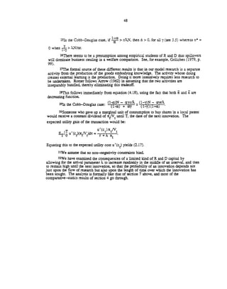 48
251n the Cobb—Douglas case, if rAN, then ñ > 0, for all (see 3.5) whereas n =
0 when ?..N/ar.
26There seems to be a presumption among empirical students of R and D that spillovers
will dominate business stealing in a welfare comparison. See, for example, Griliches (1979, p.
99).
271he formal source of these different results is that in our model research is a separate
activity from the production of the goods embodying hiowledge. The activity whose doing
creates external learning is the production. Doing it more intensively requires less research to
be undertaken. Romer follows Arrow (1962) in assuming that the two activities are
inseparably bundled, thereby eliminaung this tradeoff.
28This follows immediately from equation (4.18), using the fact that both and Z are
decreasing function.
291n the Cobb—Douglas case: (1)_÷
30Someone who gave up a marnal unit of consumption to buy shares in a local patent
would receive a constant dividend of ir/V until T, the date of the next innovation. The
expected utility gain of the transaction would be:
T ________
ErIo u'(ct)(r/V)dr = r +
Equating this to the expected utility cost u'(c) yields (2.17).
31We assume that no non—negativity consnaints bind.
3ZWe have examined the consequences of a limited nd of R and D capital by
allowing for the arrival parameter to increase randomly in the middle of an interval, and then
to remain high until the next innovation, so that the probability of an innovation depends not
just upon the flow of research but also upon the length of rime over which the innovation has
been sought. The analysis is formally like that of section 7 above, and most of the
comparative—statics results of section 4 go through.
 