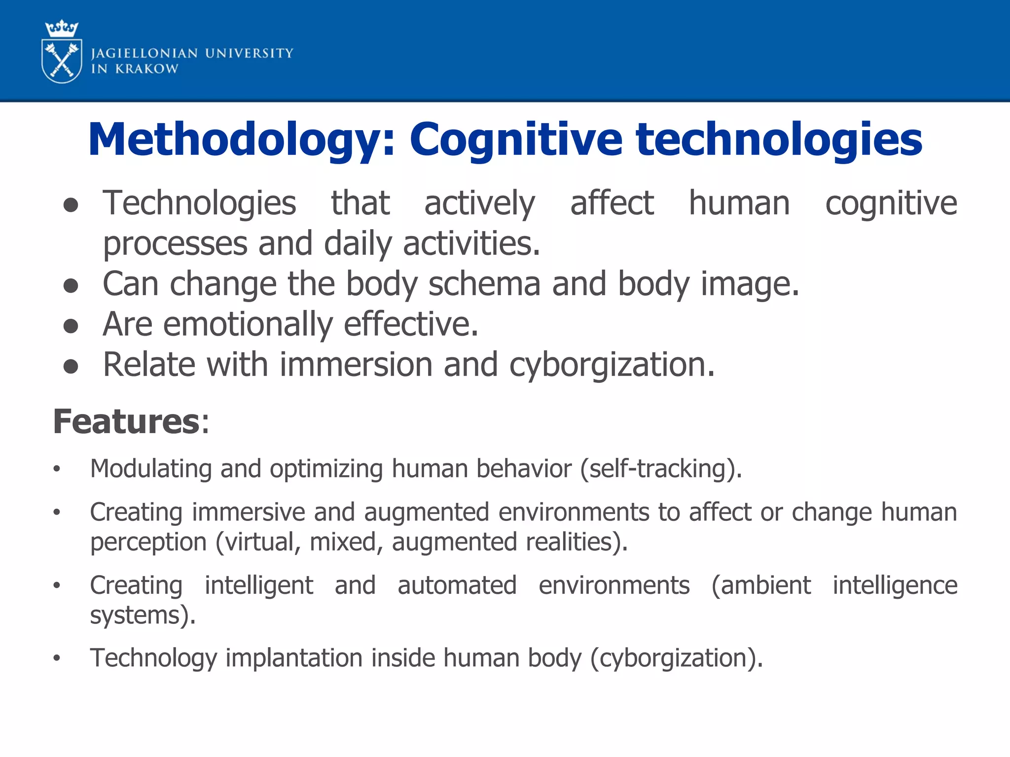 Methodology: Cognitive technologies
● Technologies that actively affect human cognitive
processes and daily activities.
● Can change the body schema and body image.
● Are emotionally effective.
● Relate with immersion and cyborgization.
Features:
• Modulating and optimizing human behavior (self-tracking).
• Creating immersive and augmented environments to affect or change human
perception (virtual, mixed, augmented realities).
• Creating intelligent and automated environments (ambient intelligence
systems).
• Technology implantation inside human body (cyborgization).
 