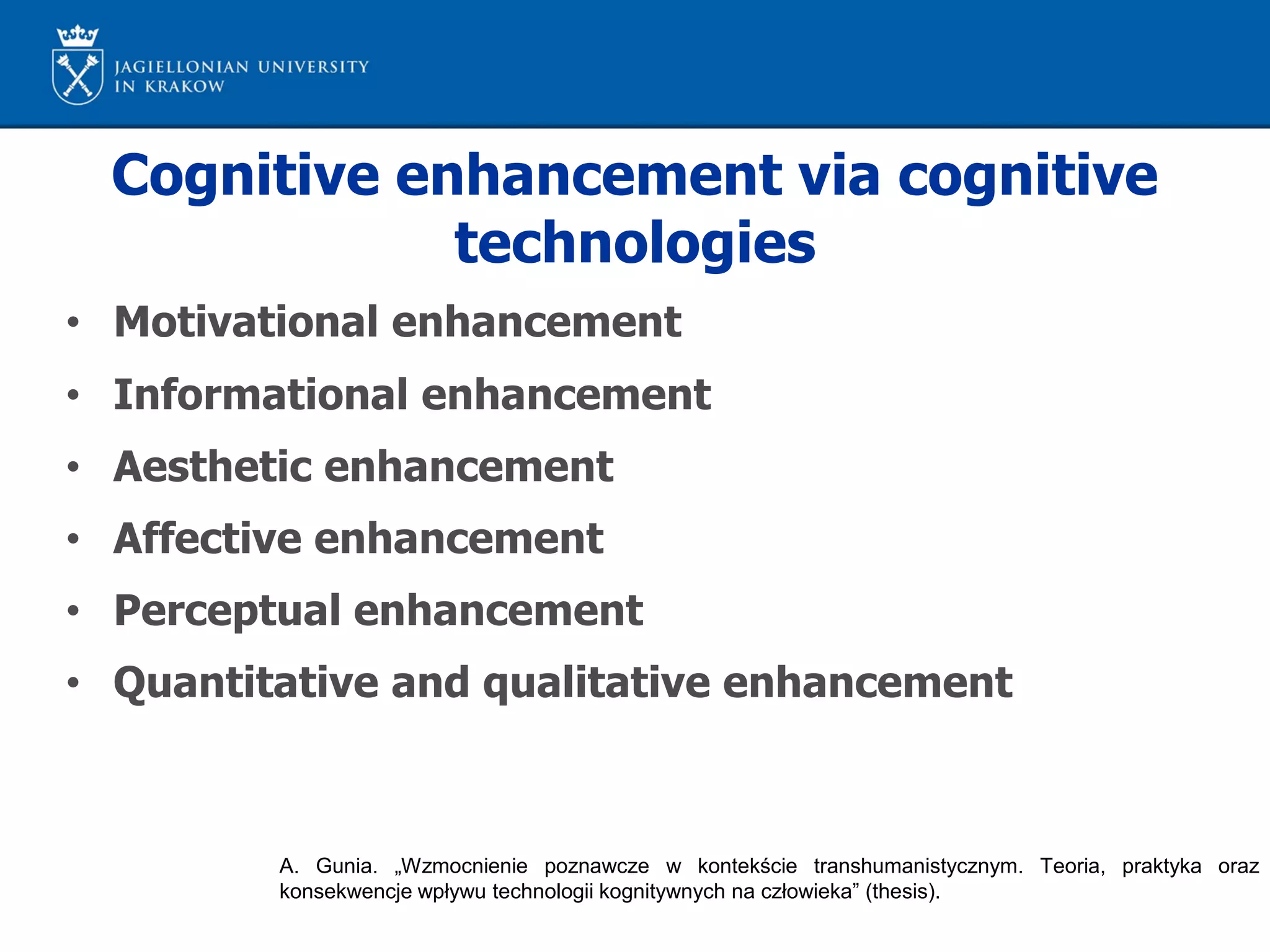 Cognitive enhancement via cognitive
technologies
• Motivational enhancement
• Informational enhancement
• Aesthetic enhancement
• Affective enhancement
• Perceptual enhancement
• Quantitative and qualitative enhancement
A. Gunia. „Wzmocnienie poznawcze w kontekście transhumanistycznym. Teoria, praktyka oraz
konsekwencje wpływu technologii kognitywnych na człowieka” (thesis).
 