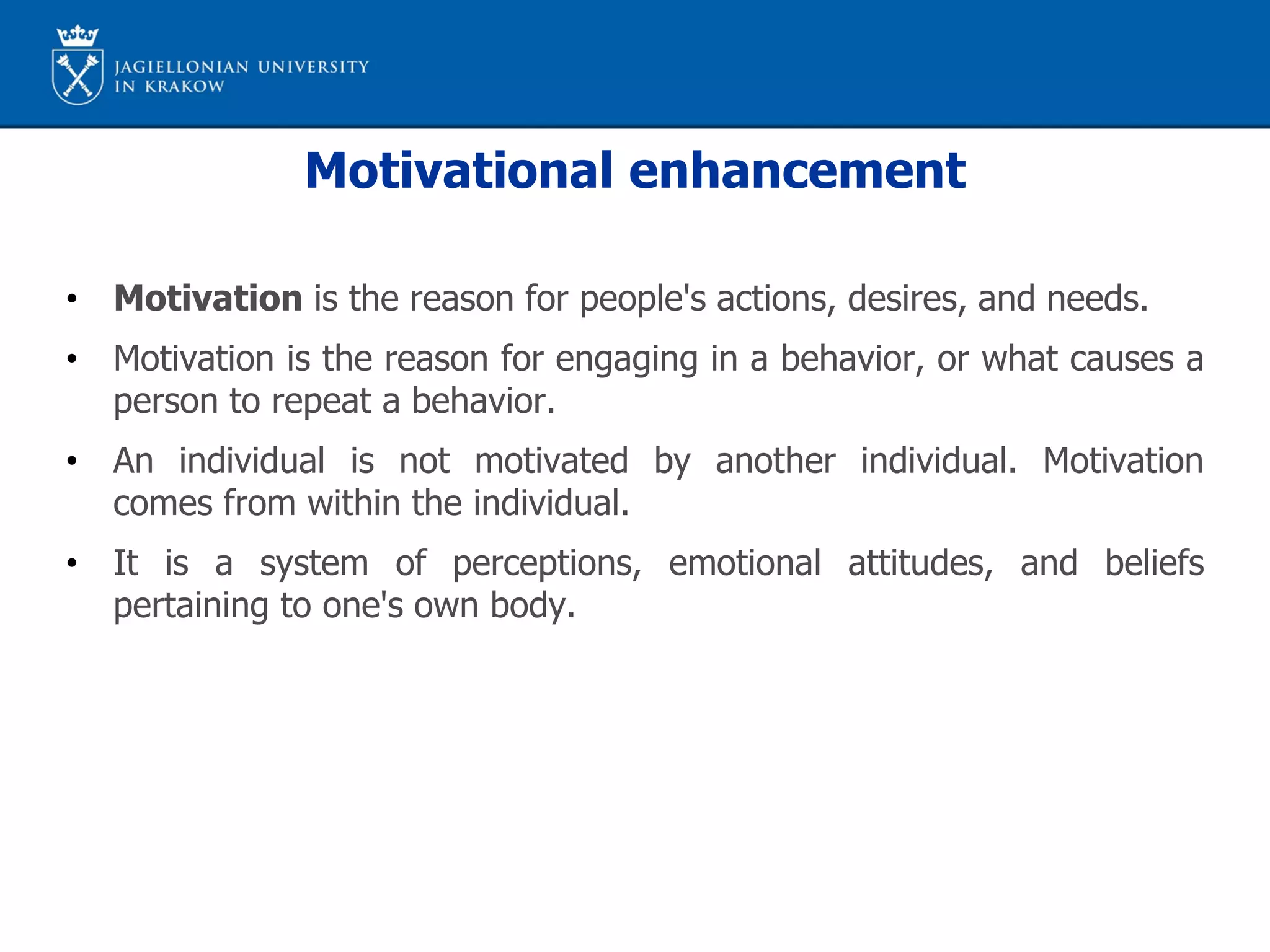 Motivational enhancement
• Motivation is the reason for people's actions, desires, and needs.
• Motivation is the reason for engaging in a behavior, or what causes a
person to repeat a behavior.
• An individual is not motivated by another individual. Motivation
comes from within the individual.
• It is a system of perceptions, emotional attitudes, and beliefs
pertaining to one's own body.
 