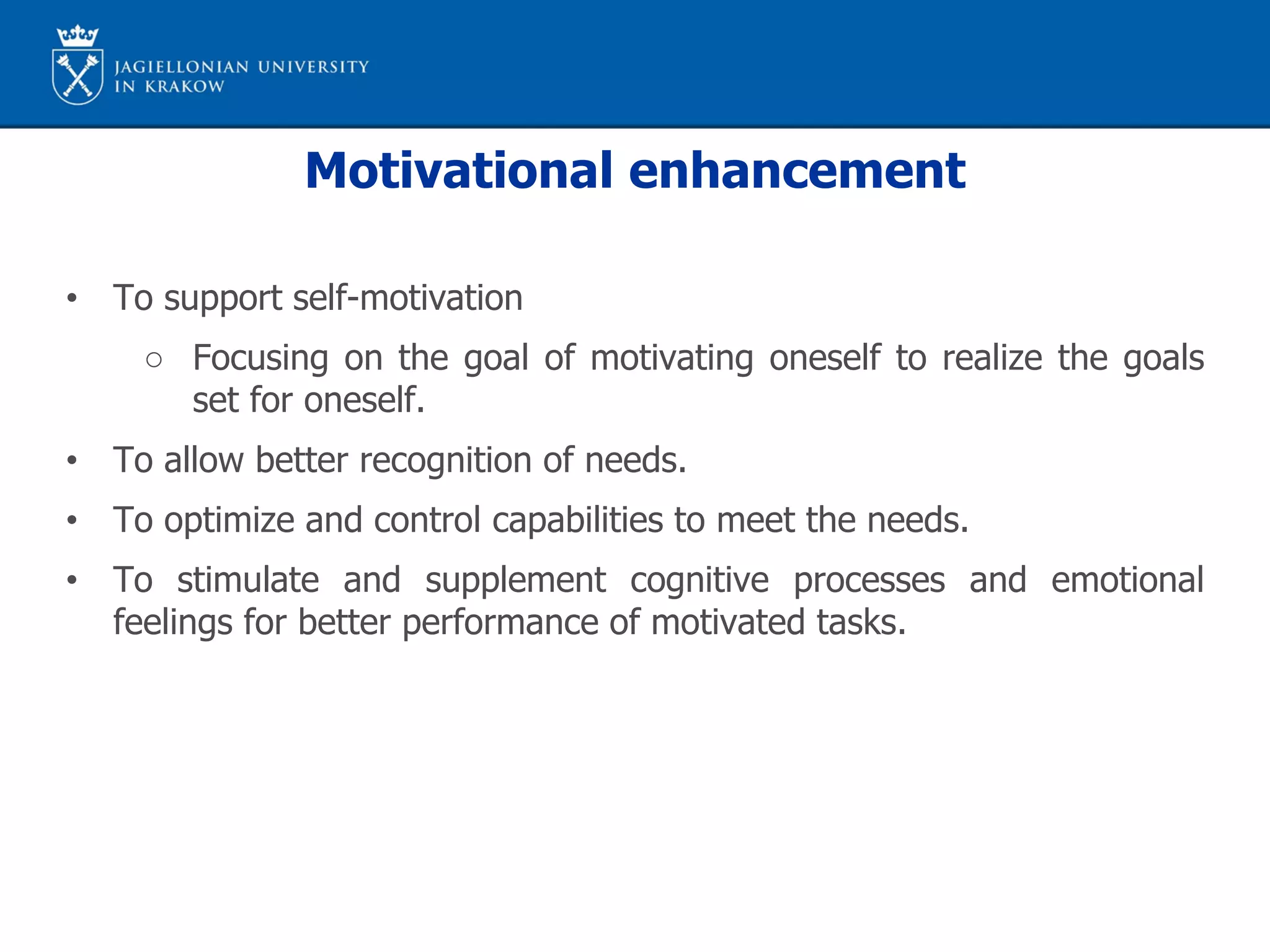 Motivational enhancement
• To support self-motivation
○ Focusing on the goal of motivating oneself to realize the goals
set for oneself.
• To allow better recognition of needs.
• To optimize and control capabilities to meet the needs.
• To stimulate and supplement cognitive processes and emotional
feelings for better performance of motivated tasks.
 