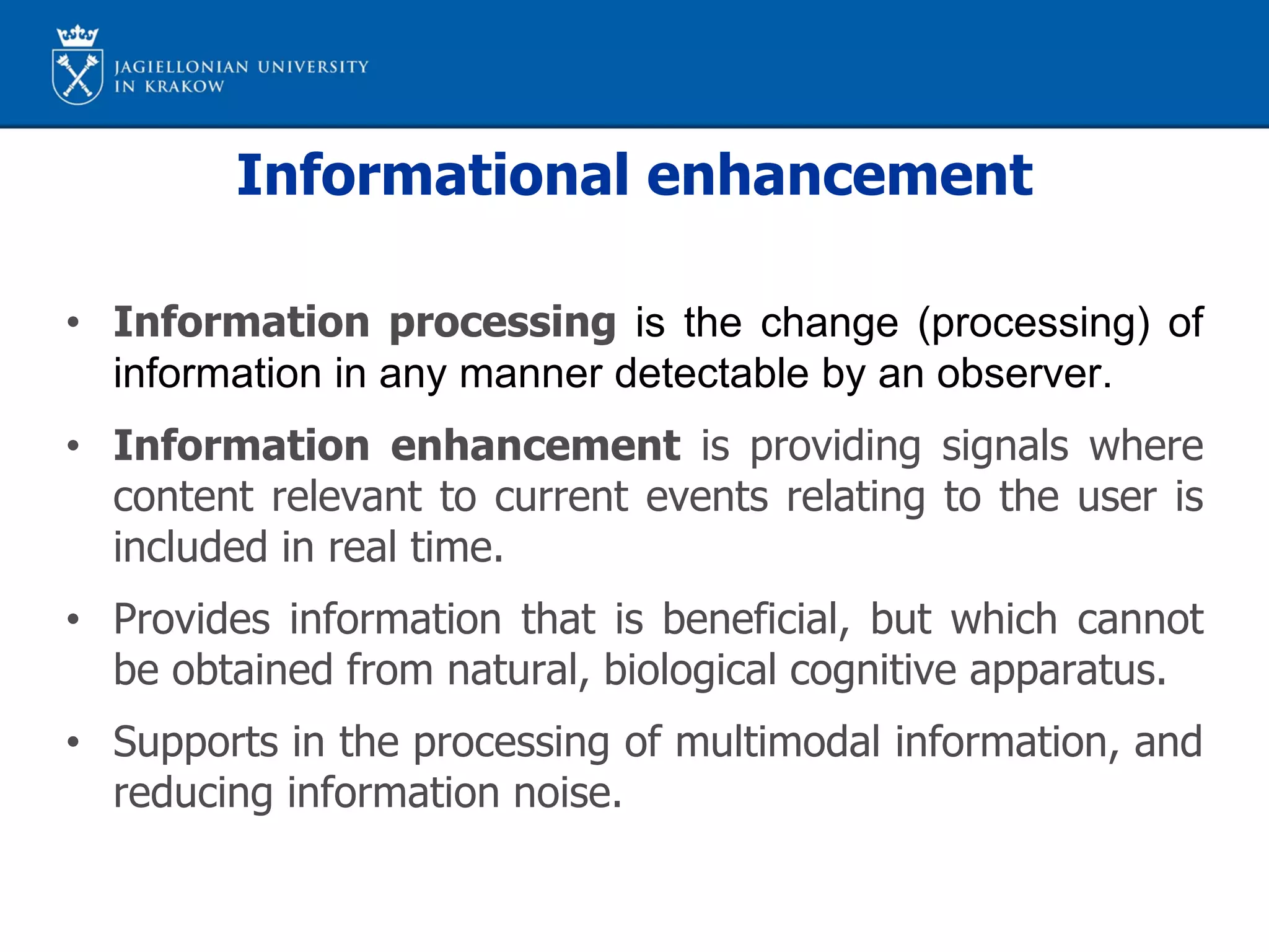 Informational enhancement
• Information processing is the change (processing) of
information in any manner detectable by an observer.
• Information enhancement is providing signals where
content relevant to current events relating to the user is
included in real time.
• Provides information that is beneficial, but which cannot
be obtained from natural, biological cognitive apparatus.
• Supports in the processing of multimodal information, and
reducing information noise.
 