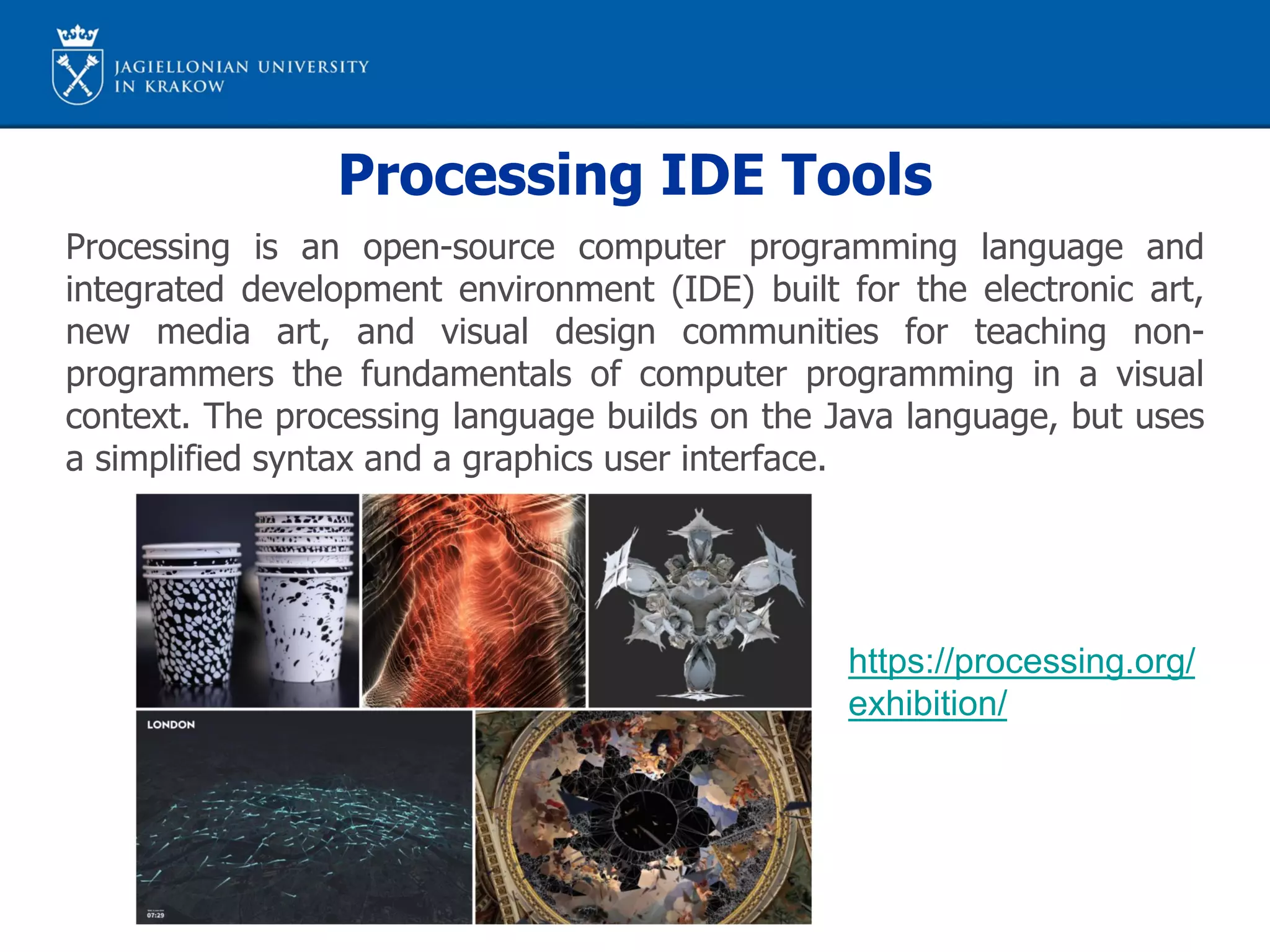 Processing IDE Tools
Processing is an open-source computer programming language and
integrated development environment (IDE) built for the electronic art,
new media art, and visual design communities for teaching non-
programmers the fundamentals of computer programming in a visual
context. The processing language builds on the Java language, but uses
a simplified syntax and a graphics user interface.
https://processing.org/
exhibition/
 