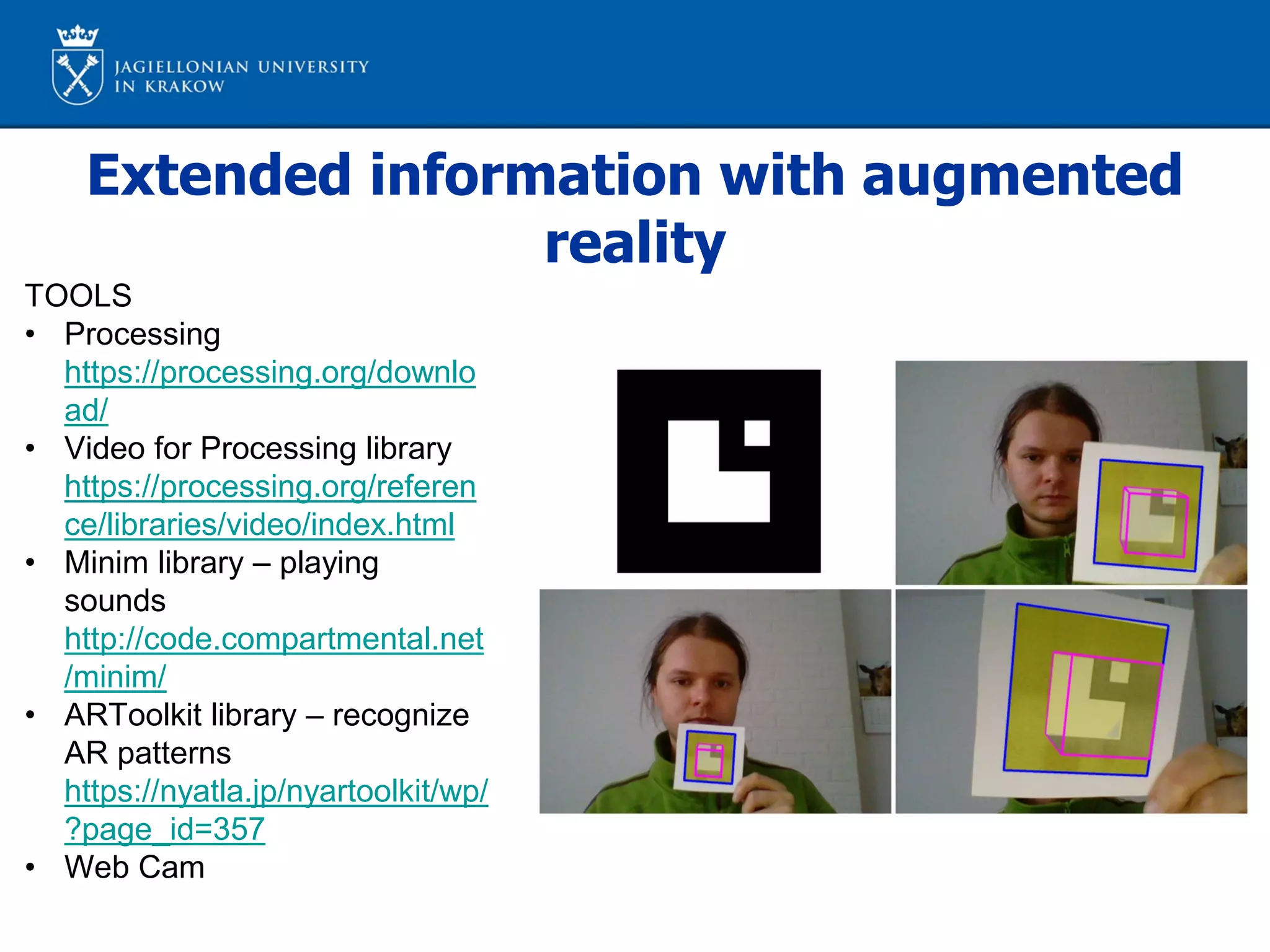 Extended information with augmented
reality
TOOLS
• Processing
https://processing.org/downlo
ad/
• Video for Processing library
https://processing.org/referen
ce/libraries/video/index.html
• Minim library – playing
sounds
http://code.compartmental.net
/minim/
• ARToolkit library – recognize
AR patterns
https://nyatla.jp/nyartoolkit/wp/
?page_id=357
• Web Cam
 