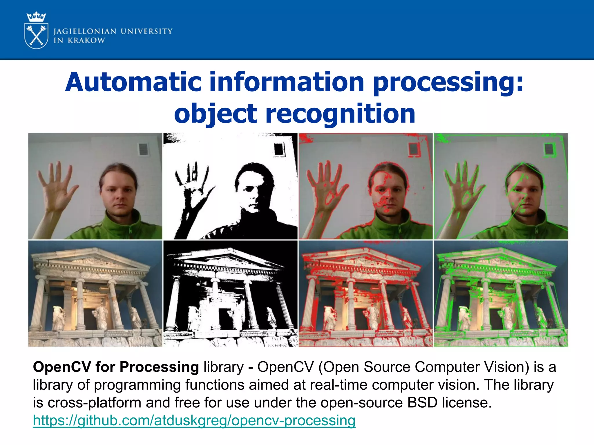 Automatic information processing:
object recognition
OpenCV for Processing library - OpenCV (Open Source Computer Vision) is a
library of programming functions aimed at real-time computer vision. The library
is cross-platform and free for use under the open-source BSD license.
https://github.com/atduskgreg/opencv-processing
 